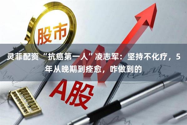 灵菲配资 “抗癌第一人”凌志军：坚持不化疗，5年从晚期到痊愈，咋做到的