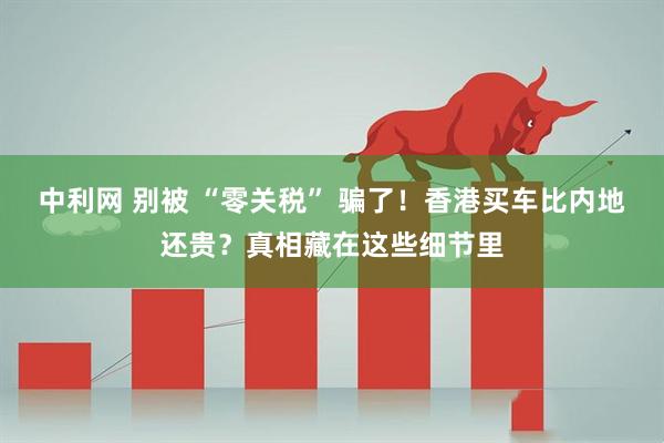 中利网 别被 “零关税” 骗了！香港买车比内地还贵？真相藏在这些细节里