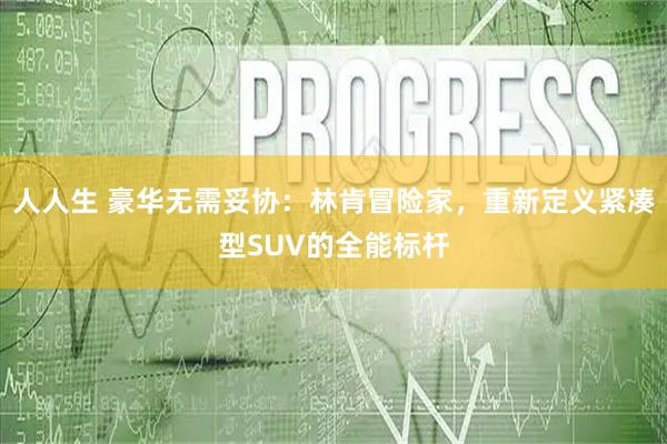 人人生 豪华无需妥协:林肯冒险家,重新定义紧凑型SUV的全能标杆