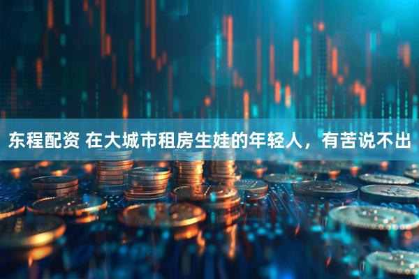 东程配资 在大城市租房生娃的年轻人，有苦说不出