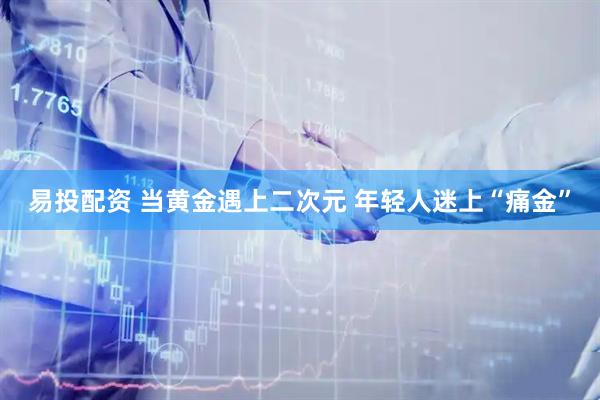 易投配资 当黄金遇上二次元 年轻人迷上“痛金”