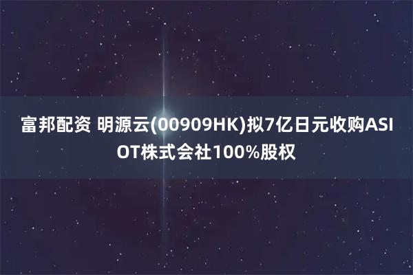 富邦配资 明源云(00909HK)拟7亿日元收购ASIOT株式会社100%股权