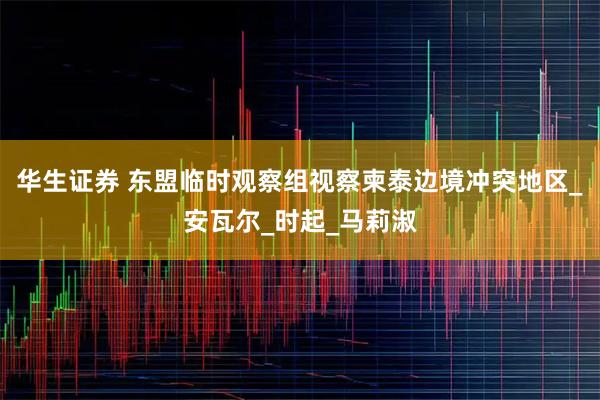 华生证券 东盟临时观察组视察柬泰边境冲突地区_安瓦尔_时起_马莉淑
