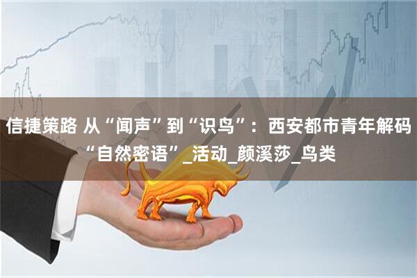 信捷策路 从“闻声”到“识鸟”：西安都市青年解码“自然密语”_活动_颜溪莎_鸟类