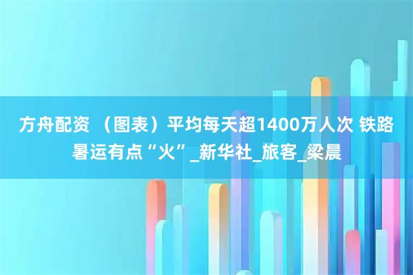 方舟配资 （图表）平均每天超1400万人次 铁路暑运有点“火”_新华社_旅客_梁晨