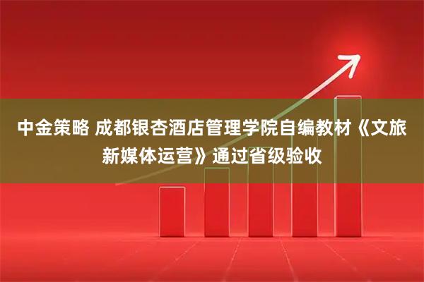 中金策略 成都银杏酒店管理学院自编教材《文旅新媒体运营》通过省级验收