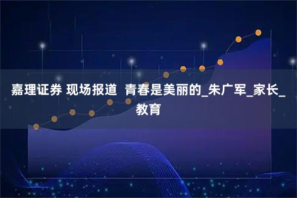 嘉理证券 现场报道 青春是美丽的_朱广军_家长_教育